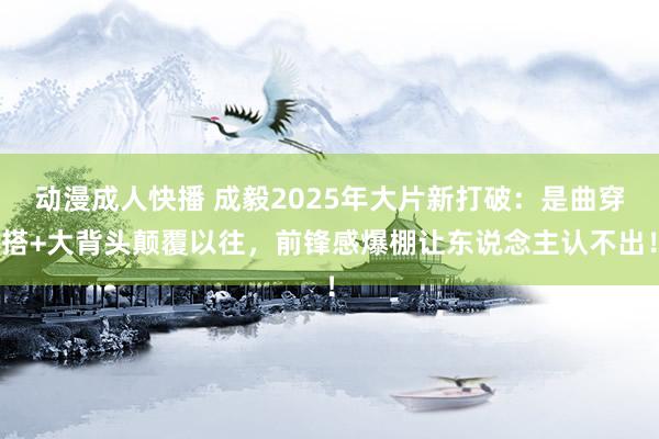 动漫成人快播 成毅2025年大片新打破：是曲穿搭+大背头颠覆以往，前锋感爆棚让东说念主认不出！