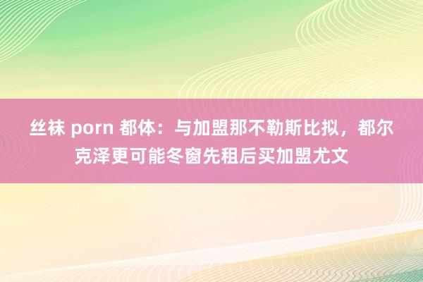 丝袜 porn 都体：与加盟那不勒斯比拟，都尔克泽更可能冬窗先租后买加盟尤文