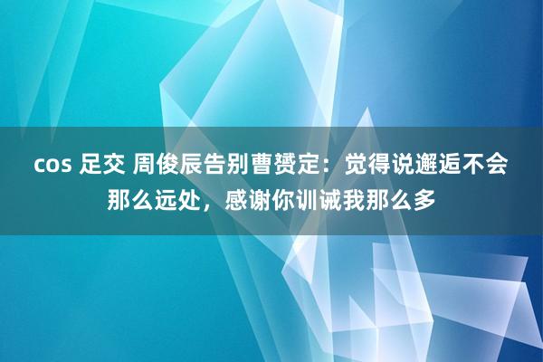 cos 足交 周俊辰告别曹赟定：觉得说邂逅不会那么远处，感谢你训诫我那么多