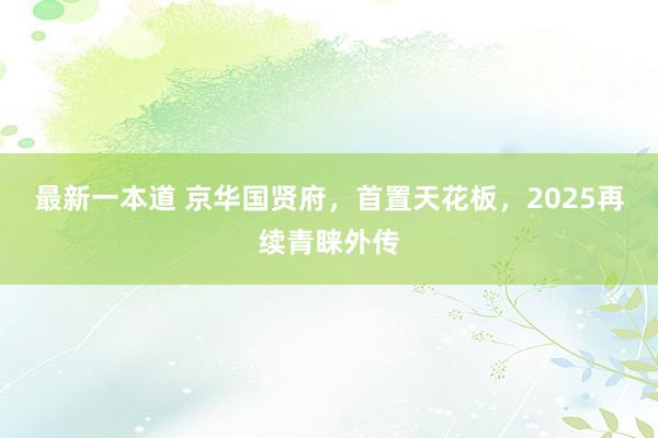 最新一本道 京华国贤府，首置天花板，2025再续青睐外传