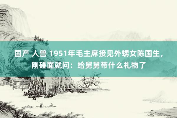 国产 人兽 1951年毛主席接见外甥女陈国生，刚碰面就问：给舅舅带什么礼物了