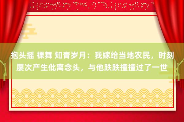 抱头摇 裸舞 知青岁月：我嫁给当地农民，时刻屡次产生仳离念头，与他跌跌撞撞过了一世