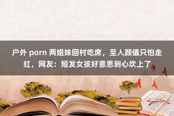 户外 porn 两姐妹回村吃席，至人颜值只怕走红，网友：短发女孩好意思到心坎上了