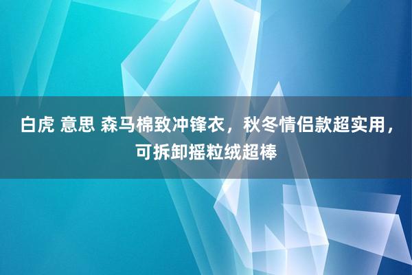 白虎 意思 森马棉致冲锋衣，秋冬情侣款超实用，可拆卸摇粒绒超棒