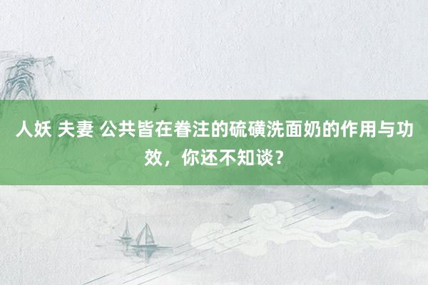 人妖 夫妻 公共皆在眷注的硫磺洗面奶的作用与功效，你还不知谈？