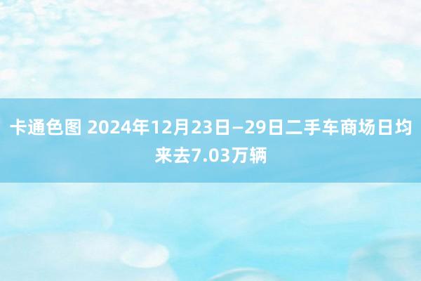 卡通色图 2024年12月23日—29日二手车商场日均来去7.03万辆