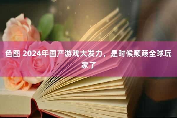 色图 2024年国产游戏大发力，是时候颠簸全球玩家了