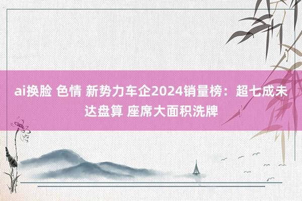 ai换脸 色情 新势力车企2024销量榜：超七成未达盘算 座席大面积洗牌