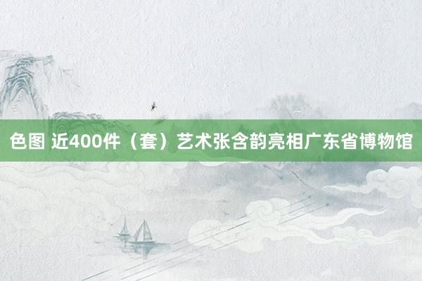 色图 近400件（套）艺术张含韵亮相广东省博物馆