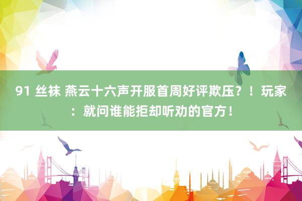 91 丝袜 燕云十六声开服首周好评欺压？！玩家：就问谁能拒却听劝的官方！