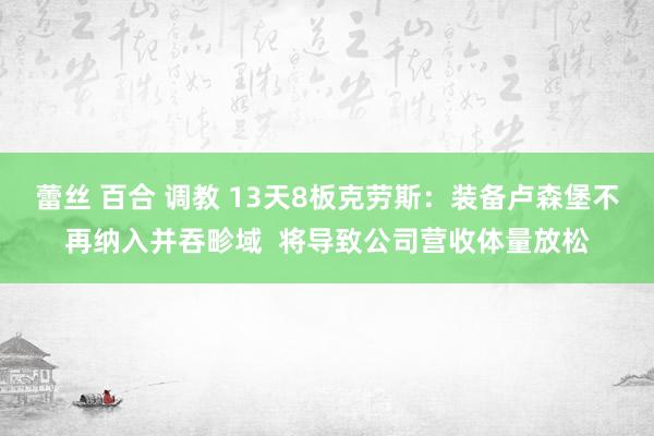 蕾丝 百合 调教 13天8板克劳斯：装备卢森堡不再纳入并吞畛域  将导致公司营收体量放松