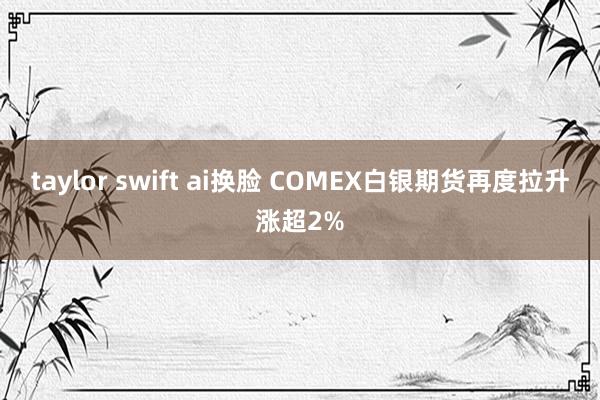 taylor swift ai换脸 COMEX白银期货再度拉升涨超2%