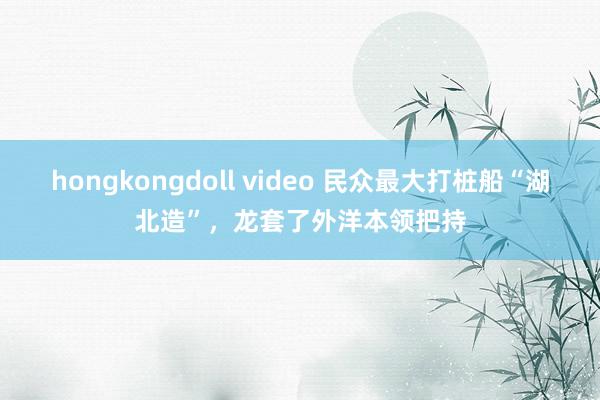 hongkongdoll video 民众最大打桩船“湖北造”，龙套了外洋本领把持