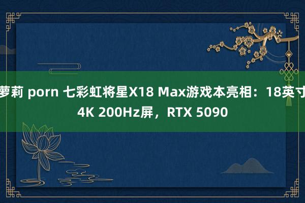 萝莉 porn 七彩虹将星X18 Max游戏本亮相：18英寸4K 200Hz屏，RTX 5090