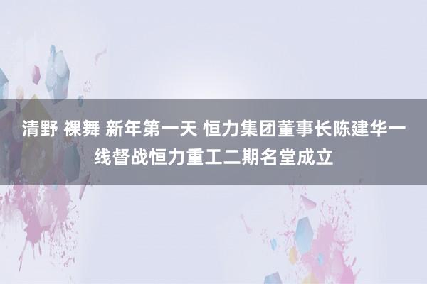 清野 裸舞 新年第一天 恒力集团董事长陈建华一线督战恒力重工二期名堂成立