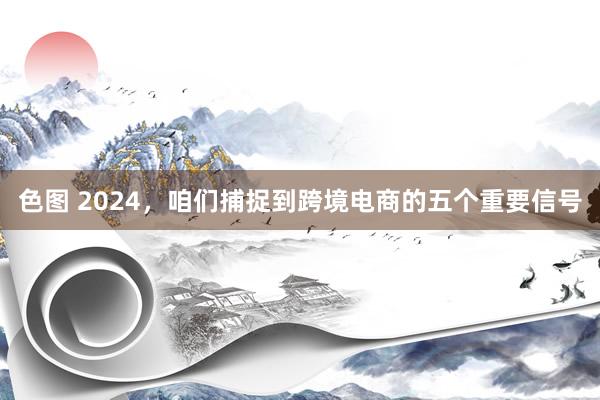 色图 2024，咱们捕捉到跨境电商的五个重要信号