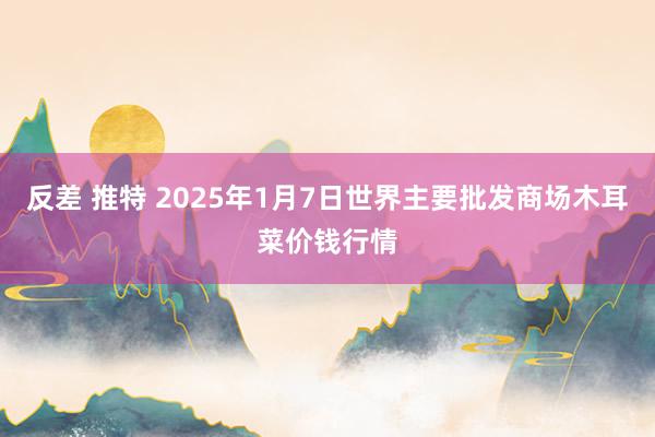 反差 推特 2025年1月7日世界主要批发商场木耳菜价钱行情