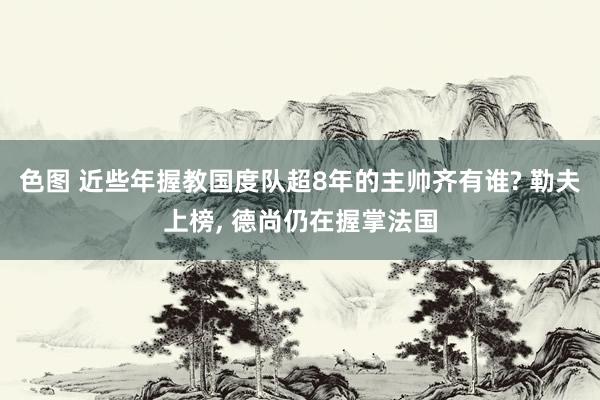 色图 近些年握教国度队超8年的主帅齐有谁? 勒夫上榜， 德尚仍在握掌法国