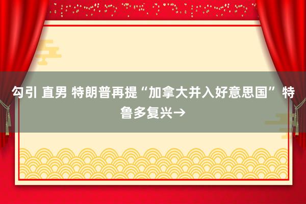 勾引 直男 特朗普再提“加拿大并入好意思国” 特鲁多复兴→