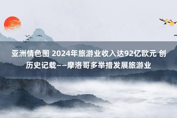 亚洲情色图 2024年旅游业收入达92亿欧元 创历史记载——摩洛哥多举措发展旅游业