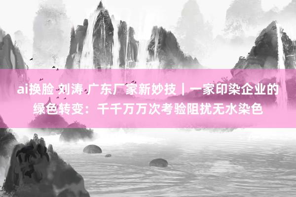 ai换脸 刘涛 广东厂家新妙技｜一家印染企业的绿色转变：千千万万次考验阻扰无水染色