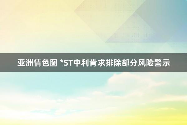 亚洲情色图 *ST中利肯求排除部分风险警示