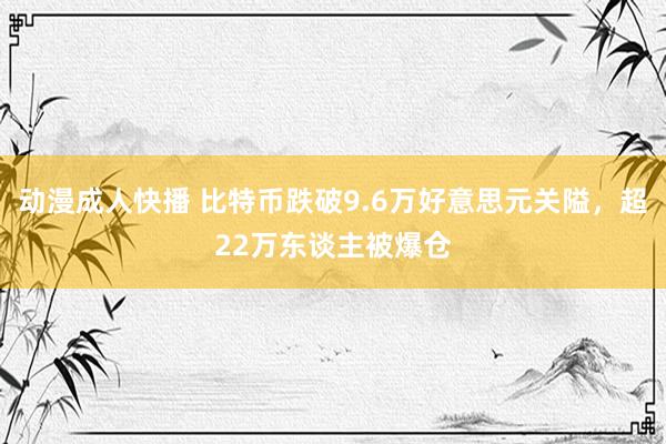 动漫成人快播 比特币跌破9.6万好意思元关隘，超22万东谈主被爆仓