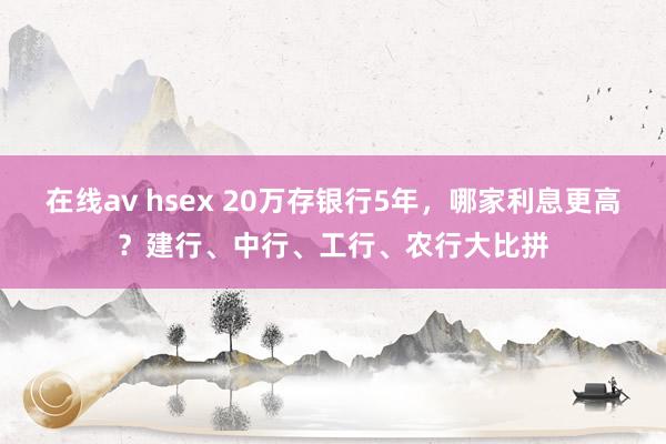 在线av hsex 20万存银行5年，哪家利息更高？建行、中行、工行、农行大比拼