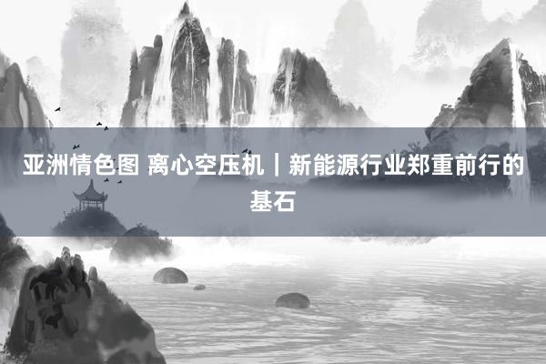 亚洲情色图 离心空压机｜新能源行业郑重前行的基石