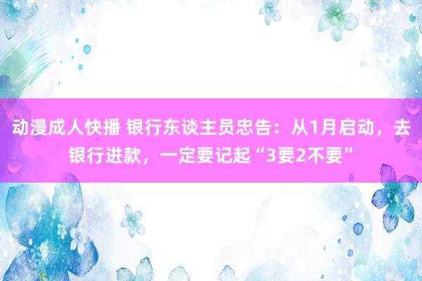 动漫成人快播 银行东谈主员忠告：从1月启动，去银行进款，一定要记起“3要2不要”