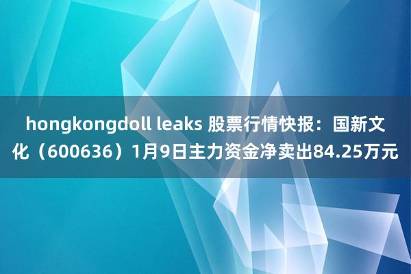 hongkongdoll leaks 股票行情快报：国新文化（600636）1月9日主力资金净卖出84.25万元