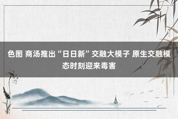 色图 商汤推出“日日新”交融大模子 原生交融模态时刻迎来毒害