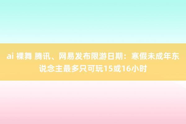 ai 裸舞 腾讯、网易发布限游日期：寒假未成年东说念主最多只可玩15或16小时