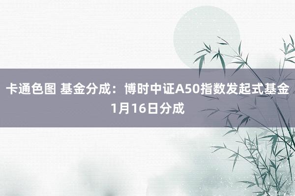 卡通色图 基金分成：博时中证A50指数发起式基金1月16日分成