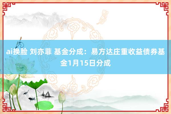 ai换脸 刘亦菲 基金分成：易方达庄重收益债券基金1月15日分成