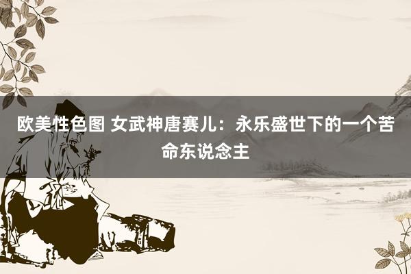 欧美性色图 女武神唐赛儿：永乐盛世下的一个苦命东说念主