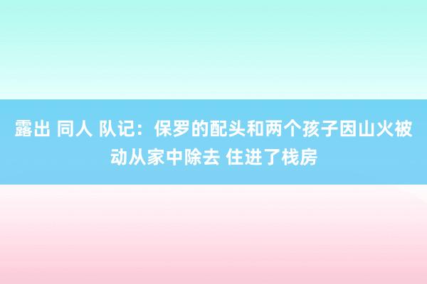 露出 同人 队记：保罗的配头和两个孩子因山火被动从家中除去 住进了栈房