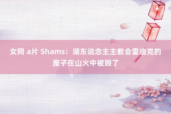 女同 a片 Shams：湖东说念主主教会雷迪克的屋子在山火中被毁了