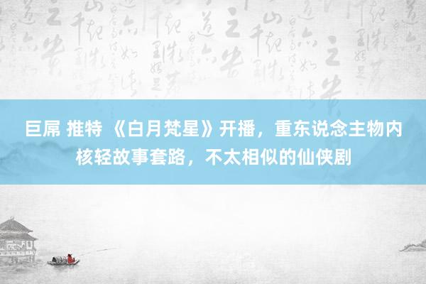 巨屌 推特 《白月梵星》开播，重东说念主物内核轻故事套路，不太相似的仙侠剧