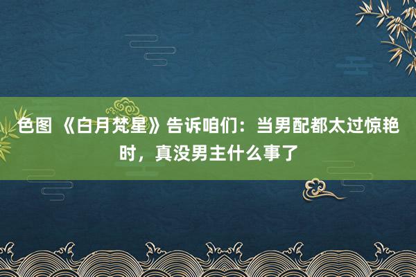 色图 《白月梵星》告诉咱们：当男配都太过惊艳时，真没男主什么事了