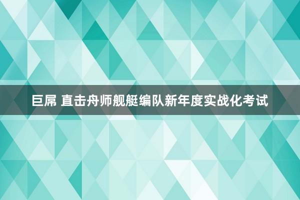 巨屌 直击舟师舰艇编队新年度实战化考试