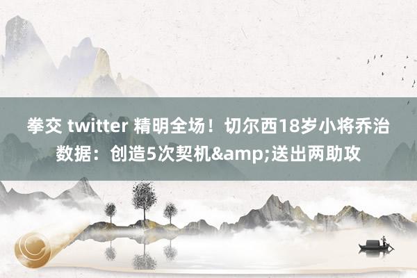 拳交 twitter 精明全场！切尔西18岁小将乔治数据：创造5次契机&送出两助攻