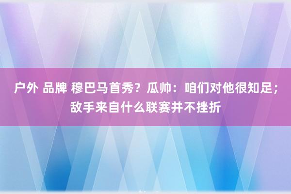 户外 品牌 穆巴马首秀？瓜帅：咱们对他很知足；敌手来自什么联赛并不挫折