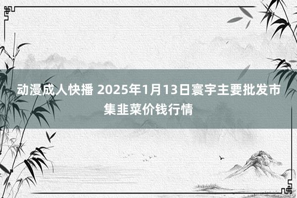 动漫成人快播 2025年1月13日寰宇主要批发市集韭菜价钱行情