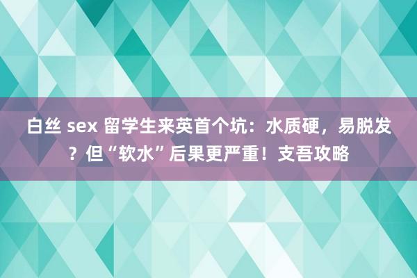 白丝 sex 留学生来英首个坑：水质硬，易脱发？但“软水”后果更严重！支吾攻略