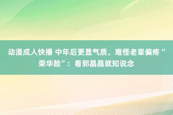 动漫成人快播 中年后更显气质，难怪老辈偏疼“荣华脸”：看郭晶晶就知说念