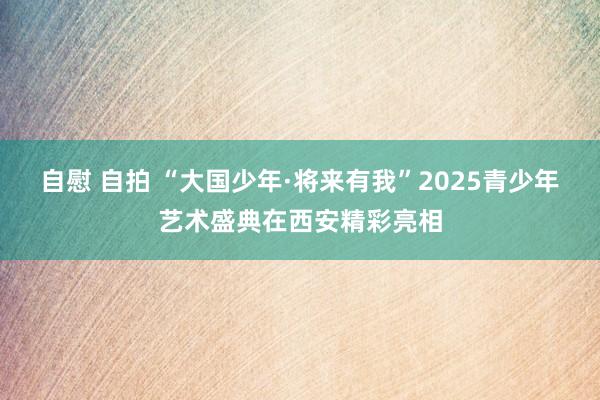 自慰 自拍 “大国少年·将来有我”2025青少年艺术盛典在西安精彩亮相