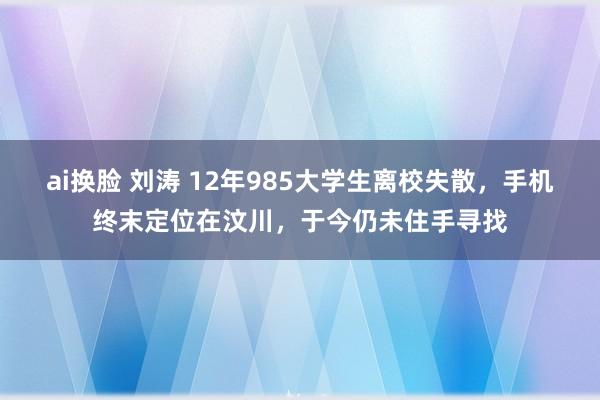 ai换脸 刘涛 12年985大学生离校失散，手机终末定位在汶川，于今仍未住手寻找