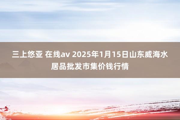 三上悠亚 在线av 2025年1月15日山东威海水居品批发市集价钱行情