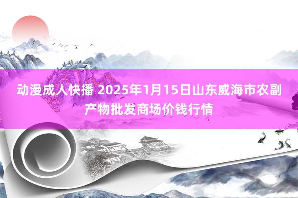 动漫成人快播 2025年1月15日山东威海市农副产物批发商场价钱行情